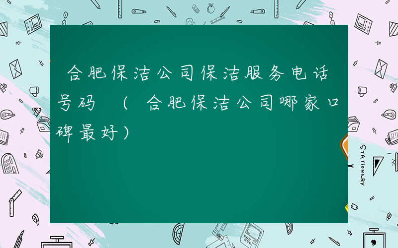 合肥保洁公司保洁服务电话号码 (合肥保洁公司哪家口碑最好)